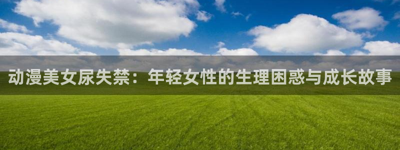 免费91动漫：动漫美女尿失禁：年轻女性的生理困惑与成长故事
